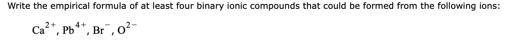 Write the empirical formula of at least four binary ionic compounds that could be formed from the following ions:
2+
Ca, Pb4*, Br,o²-
