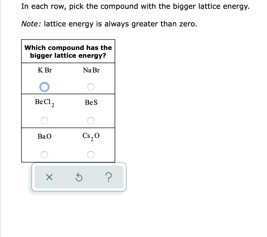 ### Lattice Energy Comparison Activity

#### Instruction:
In each row, pick the compound with the bigger lattice energy.

**Note:** Lattice energy is always greater than zero.

#### Table: Comparison of Lattice Energies in Compounds

| Which compound has the bigger lattice energy? |
|------------------------------------------------|
| KBr &nbsp; &#9711; &nbsp; &nbsp; NaBr &nbsp; &#9711;|
|------------------------------------------------|
| BeCl<sub>2</sub> &#9711; &nbsp; &nbsp; BeS &#9711;|
|------------------------------------------------|
| BaO &#9711; &nbsp; &nbsp; Cs<sub>2</sub>O &#9711;|

In the graphical interface provided, students can select the compound they believe has the bigger lattice energy in each pair by clicking on the corresponding circle next to each compound's name.

**Selection Key:**
- A circle (&#9711;) indicates an option to pick.

Below the table, there are control buttons which appear as 'X', a counter-clockwise arrow, and a question mark:
- The 'X' button likely allows users to clear or reset their answer.
- The counter-clockwise arrow allows users to undo their last action.
- The question mark button probably provides additional information or hints for completing the task.

**Example:**
In the first row, `KBr` is selected as having the bigger lattice energy compared to `NaBr`, as indicated by the blue circle next to `KBr`.

This interactive activity helps students understand how to compare lattice energies among different compounds.