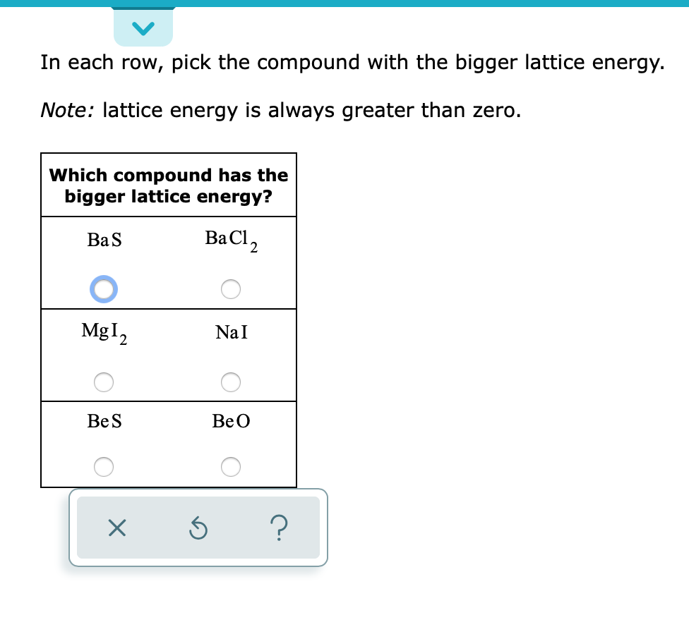 ### Understanding Lattice Energy

**Instructions:**
In each row, pick the compound with the bigger lattice energy.

**Note:** Lattice energy is always greater than zero.

**Comparison Table:**

| Which compound has the bigger lattice energy? |
|-----------------------|
| **BaS**     | BaCl₂ |
| ○                   |     ○     |
| **MgI₂**    | NaI |
| ○                   |     ○     |
| **BeS**     | BeO |
| ○                   |     ○     |

- In the first row, the selected compound is **BaS**.
- In the second row, no compound is currently selected.
- In the third row, no compound is currently selected.

**Guide:**

1. **Lattice Energy:** It is a measure of the strength of the bonds in an ionic compound. Higher lattice energy corresponds to a stronger bond, indicating greater stability of the compound.
2. **Factors Affecting Lattice Energy:**
   - **Charge of Ions:** Higher charges generally lead to higher lattice energies.
   - **Size of Ions:** Smaller ions usually result in greater lattice energies since the ions can get closer together, increasing the electrostatic attraction.

**Explanation of Table:**
- **BaS vs. BaCl₂:**
  - Factor to consider: The charge and the size of the ions.
  - Answer: Compound with a higher lattice energy is **BaS**.
  
- **MgI₂ vs. NaI:**
  - Factor to consider: The charge of Mg²⁺ vs. Na⁺.
  - Still needs to be selected based on the higher charge of Mg²⁺ compared to Na⁺.

- **BeS vs. BeO:**
  - Factor to consider: The charge and the size of the ions.
  - Still needs to be selected based on comparisons of lons' size and charge.

---

Make sure to analyze the ionic charges and sizes properly when selecting the compound with higher lattice energy.