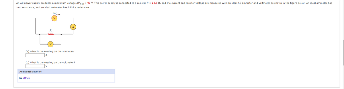 An AC power supply produces a maximum voltage AVmax = 92 V. This power supply is connected to a resistor R = 23.6 N, and the current and resistor voltage are measured with an ideal AC ammeter and voltmeter as shown in the figure below. An ideal ammeter has
zero resistance, and an ideal voltmeter has infinite resistance.
AV
max
A
R
(a) What is the reading on the ammeter?
(b) What is the reading on the voltmeter?
Additional Materials
1 eBook
