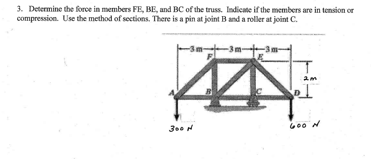 3. Determine the force in members FE, BE, and BC of the truss. Indicate if the members are in tension or
compression. Use the method of sections. There is a pin at joint B and a roller at joint C.
-3m-
B
300 N
600 N
