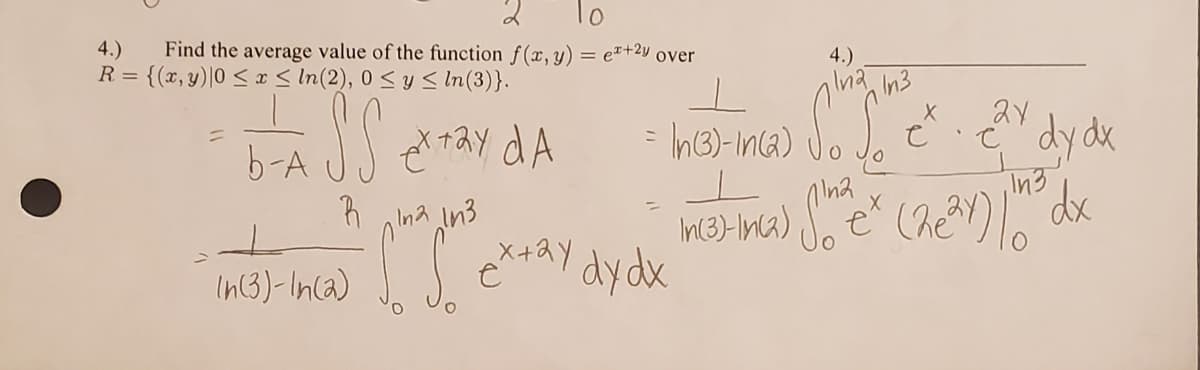 Transcription of the Image:

---

**Problem 4:**

Find the average value of the function \( f(x, y) = e^{x + 2y} \) over the region 

\[ R = \{ (x, y) \mid 0 \leq x \leq \ln(2), \ 0 \leq y \leq \ln(3) \} . \]

\[ \]

The average value of the function is calculated as:

\[
\frac{1}{b-A} \iint_R e^{x+2y} \, dA
\]

This is specified as:

\[
= \frac{1}{\ln(3) - \ln(2)} \int_0^{\ln(2)} \int_0^{\ln(3)} e^{x + 2y} \, dy \, dx
\]

\[ \]

The next steps are:

\[
= \frac{1}{\ln(3) - \ln(2)} \int_0^{\ln(2)} \left[ e^x \cdot \frac{1}{2}e^{2y} \right]_0^{\ln(3)} \, dx
\]

\[ \]

Further simplifying:

\[
= \frac{1}{\ln(3) - \ln(2)} \int_0^{\ln(2)} e^x \left( \frac{e^{2\ln(3)}}{2} \right) \, dx
\]

Please note: There are no graphs or diagrams present in the image, only mathematical expressions.

---