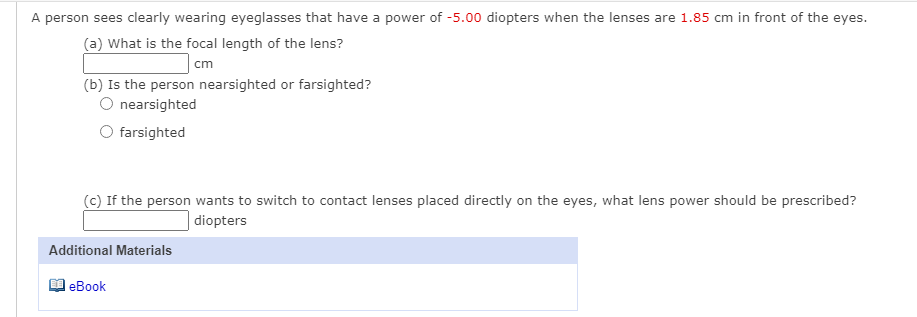 A person sees clearly wearing eyeglasses that have a power of -5.00 diopters when the lenses are 1.85 cm in front of the eyes.
(a) What is the focal length of the lens?
cm
(b) Is the person nearsighted or farsighted?
O nearsighted
O farsighted
(c) If the person wants to switch to contact lenses placed directly on the eyes, what lens power should be prescribed?
diopters
Additional Materials
leBook
