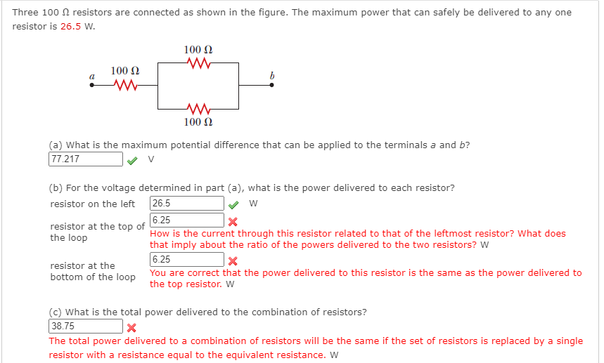 Three 100 N resistors are connected as shown in the figure. The maximum power that can safely be delivered to any one
resistor is 26.5 w.
100 N
100 N
100 Ω
(a) What is the maximum potential difference that can be applied to the terminals a and b?
77.217
(b) For the voltage determined in part (a), what is the power delivered to each resistor?
26.5
6.25
How is the current through this resistor related to that of the leftmost resistor? What does
that imply about the ratio of the powers delivered to the two resistors? W
6.25
resistor on the left
w
resistor at the top of
the loop
resistor at the
bottom of the loop You are correct that the power delivered to this resistor is the same as the power delivered to
the top resistor. W
(c) What is the total power delivered to the combination of resistors?
38.75
The total power delivered to a combination of resistors will be the same if the set of resistors is replaced by a single
resistor with a resistance equal to the equivalent resistance. W
