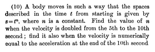 (10) A body moves in such a way that the spaces
described in the time t from starting is given by
s= t", where n is a constant. Find the value of n
when the velocity is doubled from the 5th to the 10th
second ; find it also when the velocity is numerically
equal to the acceleration at the end of the 10th second
