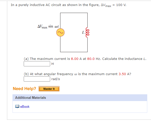 In a purely inductive AC circuit as shown in the figure, AVmax
= 100 V.
AVmax sin wt
L
(a) The maximum current is 8.00 A at 80.0 Hz. Calculate the inductance L.
H
(b) At what angular frequency w is the maximum current 3.50 A?
rad/s
Need Help?
Master It
Additional Materials
еВook
ell
