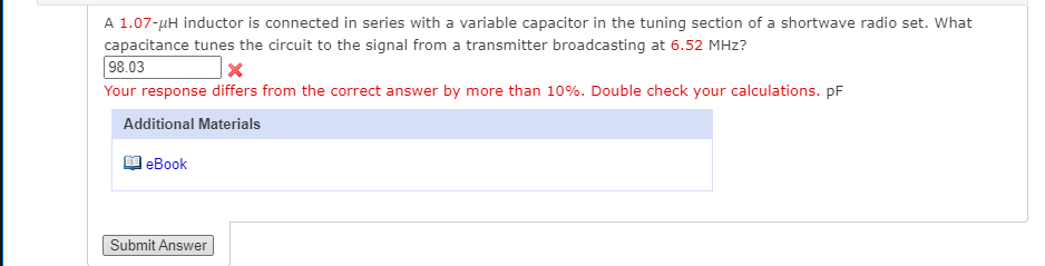 A 1.07-µH inductor is connected in series with a variable capacitor in the tuning section of a shortwave radio set. What
capacitance tunes the circuit to the signal from a transmitter broadcasting at 6.52 MHz?
98.03
Your response differs from the correct answer by more than 10%. Double check your calculations. pF
Additional Materials
еВook
Submit Answer
