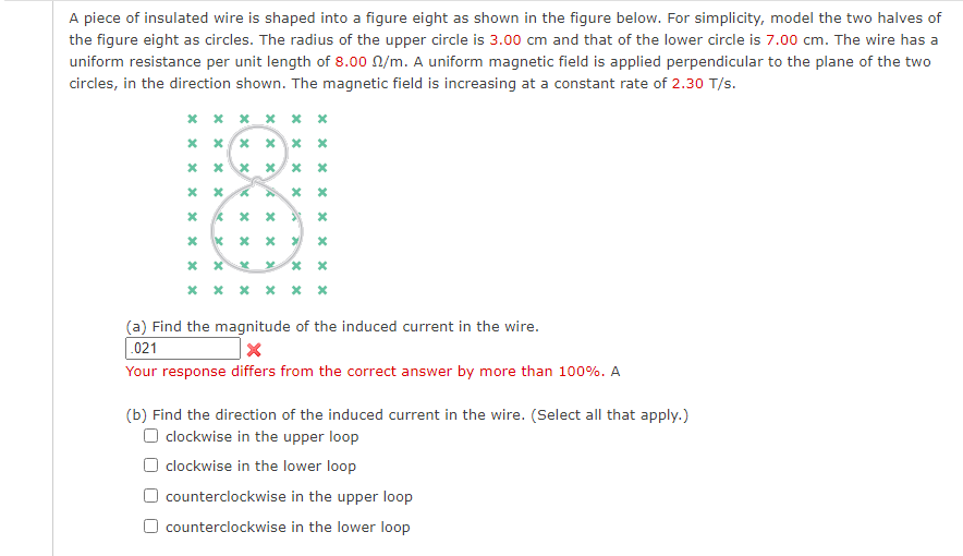 A piece of insulated wire is shaped into a figure eight as shown in the figure below. For simplicity, model the two halves of
the figure eight as circles. The radius of the upper circle is 3.00 cm and that of the lower circle is 7.00 cm. The wire has a
uniform resistance per unit length of 8.00 N/m. A uniform magnetic field is applied perpendicular to the plane of the two
circles, in the direction shown. The magnetic field is increasing at a constant rate of 2.30 T/s.
* x x x x *
(a) Find the magnitude of the induced current in the wire.
.021
Your response differs from the correct answer by more than 100%. A
(b) Find the direction of the induced current in the wire. (Select all that apply.)
O clockwise in the upper loop
O clockwise in the lower loop
counterclockwise in the upper loop
O counterclockwise in the lower loop
x x x x x
x x x x
