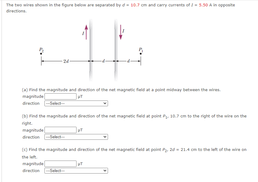 The two wires shown in the figure below are separated by d = 10.7 cm and carry currents of I = 5.50 A in opposite
directions.
P2
P
2d -
-p-
(a) Find the magnitude and direction of the net magnetic field at a point midway between the wires.
magnitude
direction -Select--
(b) Find the magnitude and direction of the net magnetic field at point P, 10.7 cm to the right of the wire on the
right.
magnitude
direction
---Select--
(c) Find the magnitude and direction of the net magnetic field at point P2, 2d = 21.4 cm to the left of the wire on
the left.
magnitude
direction
--Select---
