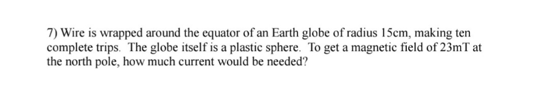 7) Wire is wrapped around the equator of an Earth globe of radius 15cm, making ten
complete trips. The globe itself is a plastic sphere. To get a magnetic field of 23mT at
the north pole, how much current would be needed?
