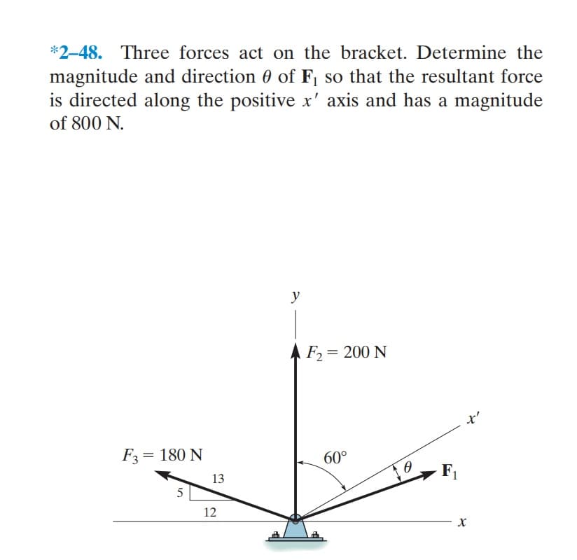 *2-48. Three forces act on the bracket. Determine the
magnitude and direction 0 of F, so that the resultant force
is directed along the positive x' axis and has a magnitude
of 800 N.
y
F2= 200 N
F3= 180 N
60°
F1
13
5
12
