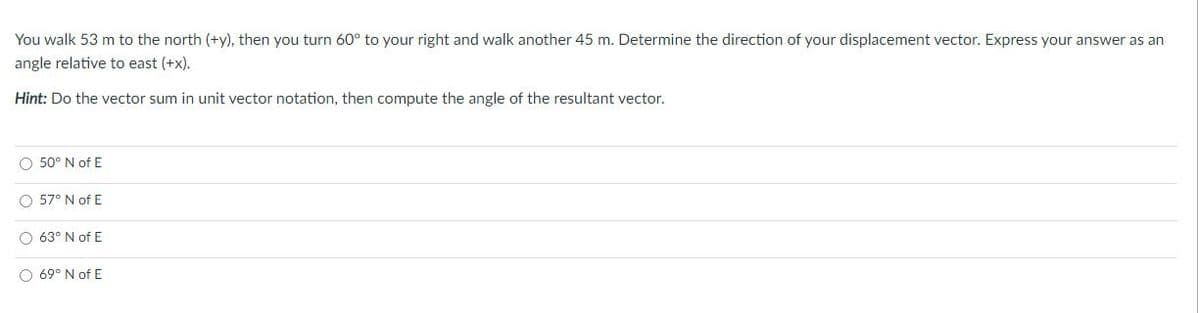 You walk 53 m to the north (+y), then you turn 60° to your right and walk another 45 m. Determine the direction of your displacement vector. Express your answer as an
angle relative to east (+x).
Hint: Do the vector sum in unit vector notation, then compute the angle of the resultant vector.
O 50° N of E
O 57° N of E
O 63° N of E
O 69° N of E
