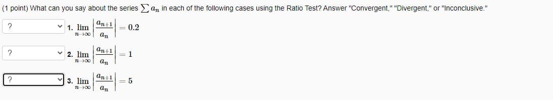 (1 point) What can you say about the series an in each of the following cases using the Ratio Test? Answer "Convergent," "Divergent," or "Inconclusive."
an+1
V 1. lim
T-100 an
?
?
?
2. lim
TL 100 an
3. lim
an+1
1 00
an+1
an
= 0.2
= 1
= 5