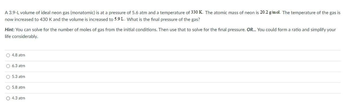 A 3.9-L volume of ideal neon gas (monatomic) is at a pressure of 5.6 atm and a temperature of 330 K. The atomic mass of neon is 20.2 g/mol. The temperature of the gas is
now increased to 430 K and the volume is increased to 5.9 L. What is the final pressure of the gas?
Hint: You can solve for the number of moles of gas from the initial conditions. Then use that to solve for the final pressure. OR... You could form a ratio and simplify your
life considerably.
O 4.8 atm
O 6.3 atm
O 5.3 atm
O 5.8 atm
O 4.3 atm
