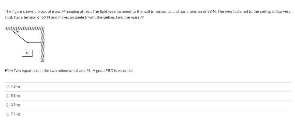 The figure shows a block of mass M hanging at rest. The light wire fastened to the wall is horizontal and has a tension of 38 N. The wire fastened to the ceiling is also very
light, has a tension of 59 N and makes an angle 0 with the ceiling. Find the mass M.
M
Hint: Two equations in the two unknowns 0 and M. A good FBD is essential.
O 4.6 kg
O 5.8 kg
O 3.9 kg
O 7.1 kg
