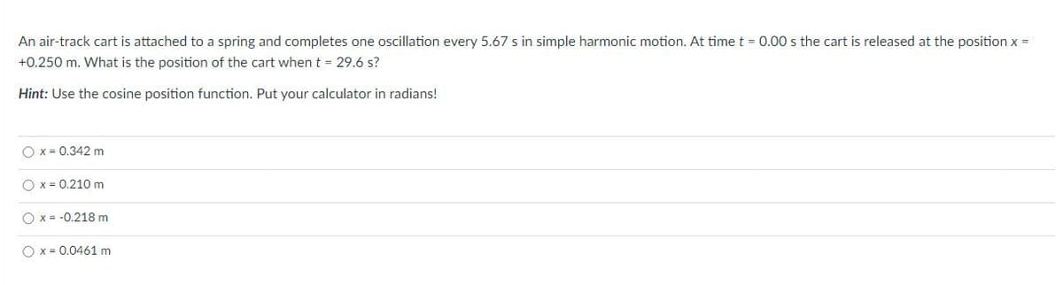 An air-track cart is attached to a spring and completes one oscillation every 5.67 s in simple harmonic motion. At time t = 0.00 s the cart is released at the position x =
+0.250 m. What is the position of the cart when t = 29.6 s?
Hint: Use the cosine position function. Put your calculator in radians!
O x = 0.342 m
O x = 0.210 m
O x = -0.218 m
O x = 0.0461 m
