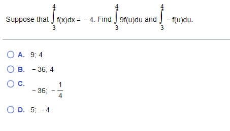 Suppose that J f(x)dx = - 4. Find J 9f(u)du and - f(u)du.
3
3
3
O A. 9; 4
В. - 36; 4
О с.
1
- 36;
4
O D. 5; - 4
