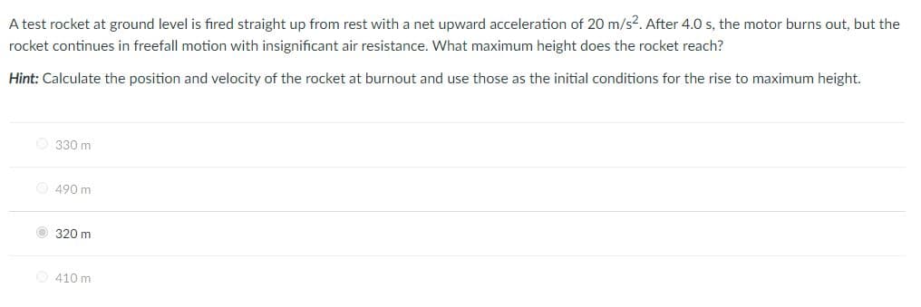 A test rocket at ground level is fired straight up from rest with a net upward acceleration of 20 m/s?. After 4.0 s, the motor burns out, but the
rocket continues in freefall motion with insignificant air resistance. What maximum height does the rocket reach?
Hint: Calculate the position and velocity of the rocket at burnout and use those as the initial conditions for the rise to maximum height.
O 330 m
490 m
O 320 m
410 m
