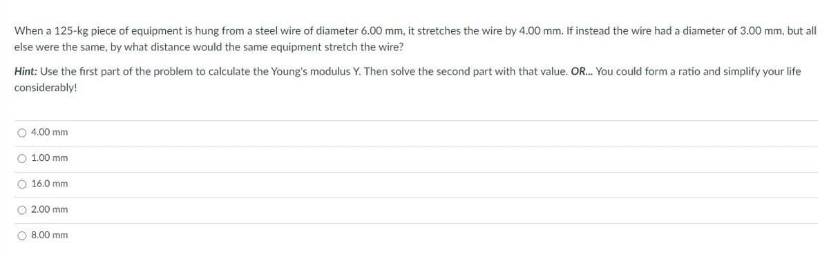 When a 125-kg piece of equipment is hung from a steel wire of diameter 6.00 mm, it stretches the wire by 4.00 mm. If instead the wire had a diameter of 3.00 mm, but all
else were the same, by what distance would the same equipment stretch the wire?
Hint: Use the first part of the problem to calculate the Young's modulus Y. Then solve the second part with that value. OR... You could form a ratio and simplify your life
considerably!
O 4.00 mm
O 1.00 mm
O 16.0 mm
O 2.00 mm
O 8.00 mm
