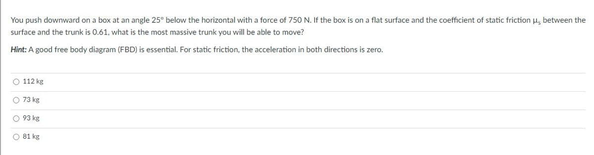 You push downward on a box at an angle 25° below the horizontal with a force of 750 N. If the box is on a flat surface and the coefficient of static friction u, between the
surface and the trunk is 0.61, what is the most massive trunk you will be able to move?
Hint: A good free body diagram (FBD) is essential. For static friction, the acceleration in both directions is zero.
O 112 kg
O 73 kg
O 93 kg
O 81 kg
