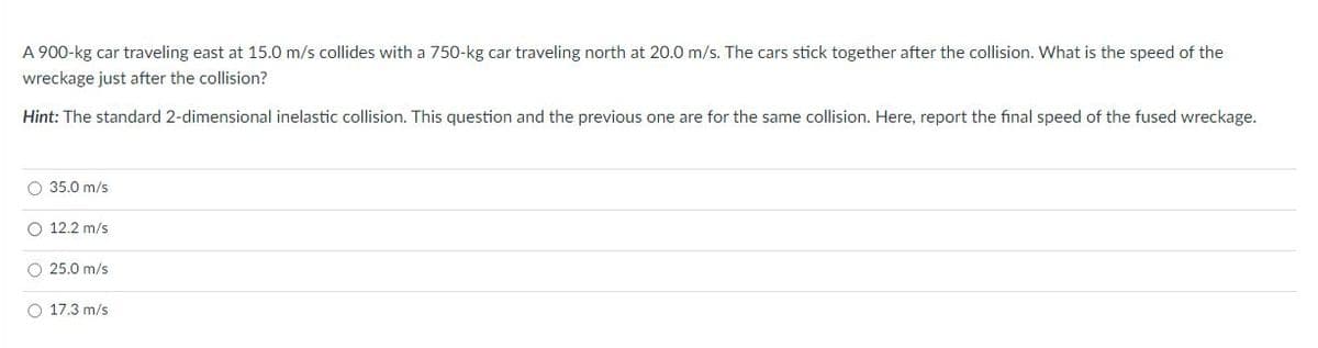 A 900-kg car traveling east at 15.0 m/s collides with a 750-kg car traveling north at 20.0 m/s. The cars stick together after the collision. What is the speed of the
wreckage just after the collision?
Hint: The standard 2-dimensional inelastic collision. This question and the previous one are for the same collision. Here, report the final speed of the fused wreckage.
O 35.0 m/s
O 12.2 m/s
O 25.0 m/s
O 17.3 m/s
