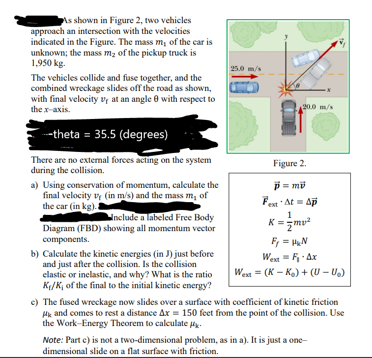 As shown in Figure 2, two vehicles
approach an intersection with the velocities
indicated in the Figure. The mass m1 of the car is
unknown; the mass m2 of the pickup truck is
1,950 kg.
25.0 m/s
The vehicles collide and fuse together, and the
combined wreckage slides off the road as shown,
with final velocity vf at an angle 0 with respect to
the x-axis.
20.0 m/s
----theta = 35.5 (degrees)
There are no external forces acting on the system
during the collision.
Figure 2.
p = md
a) Using conservation of momentum, calculate the
final velocity vf (in m/s) and the mass m, of
the car (in kg).
Fext · At = Ap
1
Include a labeled Free Body
Diagram (FBD) showing all momentum vector
K = mv²
components.
Fr = HkN
b) Calculate the kinetic energies (in J) just before
and just after the collision. Is the collision
elastic or inelastic, and why? What is the ratio
Kf/K¡ of the final to the initial kinetic energy?
Wext = F· Ax
Wext = (K – Ko) + (U – U.)
%3D
c) The fused wreckage now slides over a surface with coefficient of kinetic friction
Hk and comes to rest a distance Ax = 150 feet from the point of the collision. Use
the Work-Energy Theorem to calculate µg-
Note: Part c) is not a two-dimensional problem, as in a). It is just a one
dimensional slide on a flat surface with friction.
