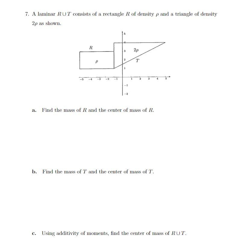 7. A laminar RUT consists of a rectangle R of density p and a triangle of density
2p as shown.
R
Р
-1
2p
T
a. Find the mass of R and the center of mass of R.
b. Find the mass of T and the center of mass of T.
C. Using additivity of moments, find the center of mass of RUT.