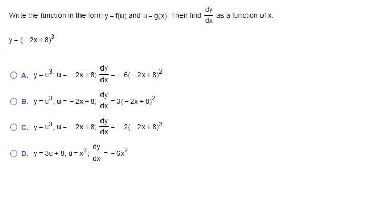 dy
as a function of x.
Write the function in the form y = f(u) and u= g(x). Then find
y = (- 2x +8)3
dy
O A. y=u; u = - 2x + 8;
= - 6(- 2x + 8)2
dx
dy
O B. y= u°; u= - 2x + 8;
dx
= 3(- 2x + 8)?
dy
Oc. y=u³; u= - 2x + 8;
- 2(- 2x + 8)3
dx
=
dy
O D. y= 3u + 8; u = x³;
- 6x2
dx
