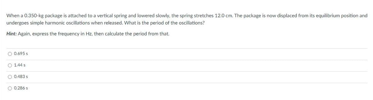 When a 0.350-kg package is attached to a vertical spring and lowered slowly, the spring stretches 12.0 cm. The package is now displaced from its equilibrium position and
undergoes simple harmonic oscillations when released. What is the period of the oscillations?
Hint: Again, express the frequency in Hz, then calculate the period from that.
O 0.695 s
O 1.44 s
O 0.483 s
O 0.286 s
