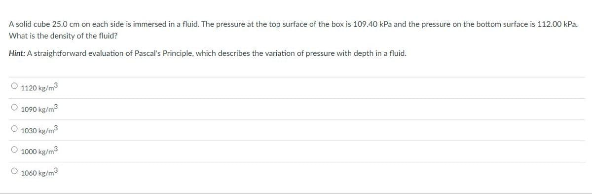 A solid cube 25.0 cm on each side is immersed in a fluid. The pressure at the top surface of the box is 109.40 kPa and the pressure on the bottom surface is 112.00 kPa.
What is the density of the fluid?
Hint: A straightforward evaluation of Pascal's Principle, which describes the variation of pressure with depth in a fluid.
O 1120 kg/m3
O 1090 kg/m3
O 1030 kg/m3
O 1000 kg/m3
O 1060 kg/m3
