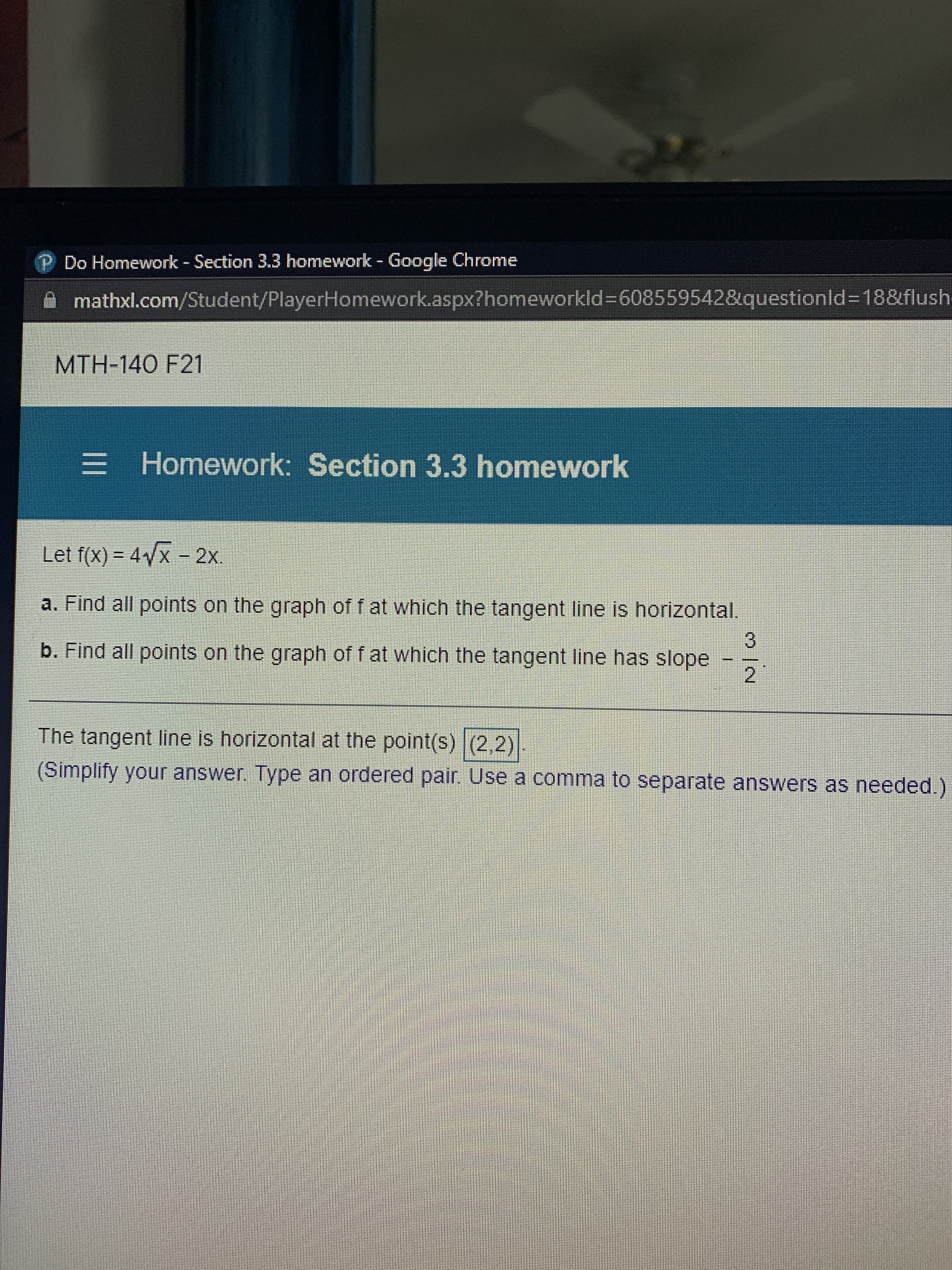 P Do Homework - Section 3.3 homework - Google Chrome
mathxl.com/Student/PlayerHomework.aspx?homeworkld%3D608559542&questionld%3D188flush-
MTH-140 F21
E Homework: Section 3.3 homework
Let f(x) = 4/x - 2x.
%3D
a. Find all points on the graph of f at which the tangent line is horizontal,
b. Find all points on the graph of f at which the tangent line has slope
3.
2
The tangent line is horizontal at the point(s) (2,2)
(Simplify your answer. Type an ordered pair. Use a comma to separate answers as needed.)
