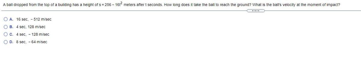 A ball dropped from the top of a building has a height of s = 256 – 161 meters after t seconds. How long does it take the ball to reach the ground? What is the ball's velocity at the moment of impact?
O A. 16 sec, - 512 m/sec
O B. 4 sec, 128 m/sec
O c. 4 sec. - 128 m/sec
O D. 8 sec, - 64 m/sec
