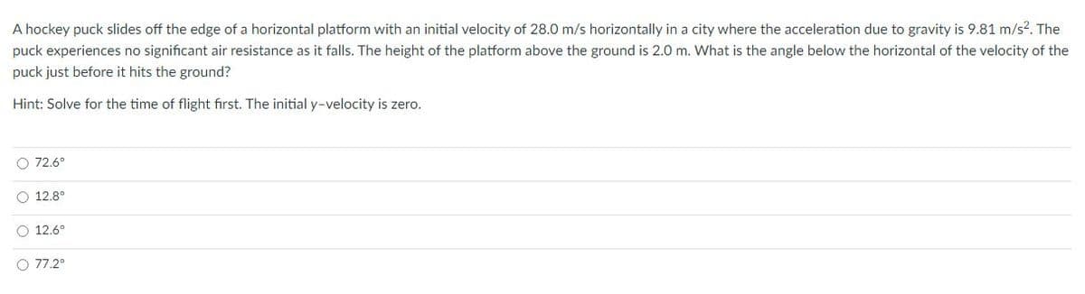 A hockey puck slides off the edge of a horizontal platform with an initial velocity of 28.0 m/s horizontally in a city where the acceleration due to gravity is 9.81 m/s?. The
puck experiences no significant air resistance as it falls. The height of the platform above the ground is 2.0 m. What is the angle below the horizontal of the velocity of the
puck just before it hits the ground?
Hint: Solve for the time of flight first. The initial y-velocity is zero.
O 72.6°
O 12.8°
12.6°
O 77.2°
O o o o
