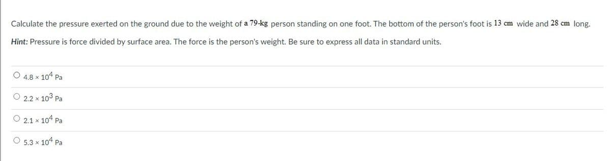 Calculate the pressure exerted on the ground due to the weight of a 79-kg person standing on one foot. The bottom of the person's foot is 13 cm wide and 28 cm long.
Hint: Pressure is force divided by surface area. The force is the person's weight. Be sure to express all data in standard units.
O 4.8 x 104 Pa
O 2.2 x 103 Pa
O 2.1 x 104 Pa
O 5.3 x 104 Pa
