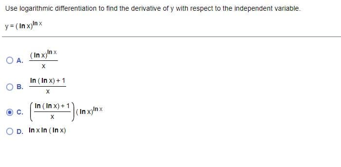 Use logarithmic differentiation to find the derivative of y with respect to the independent variable.
y= (In x)nx
O A.
(In x)n x
X
In ( In x) + 1
В.
In ( In x) + 1
с.
(In xylnx
X
D. In x In ( In x)
C.
