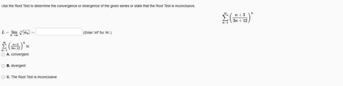 Use the Root Test to determine the convergence or divergence of the given series or state that the Root Test is inconclusive.
L = lim an
n-100
n+3
3n+12
T
is:
n=1
O A. convergent
O B. divergent
O C. The Root Test is inconclusive
(Enter 'inf' for ∞.)
n+3
Σ(+19)
3n+ 12