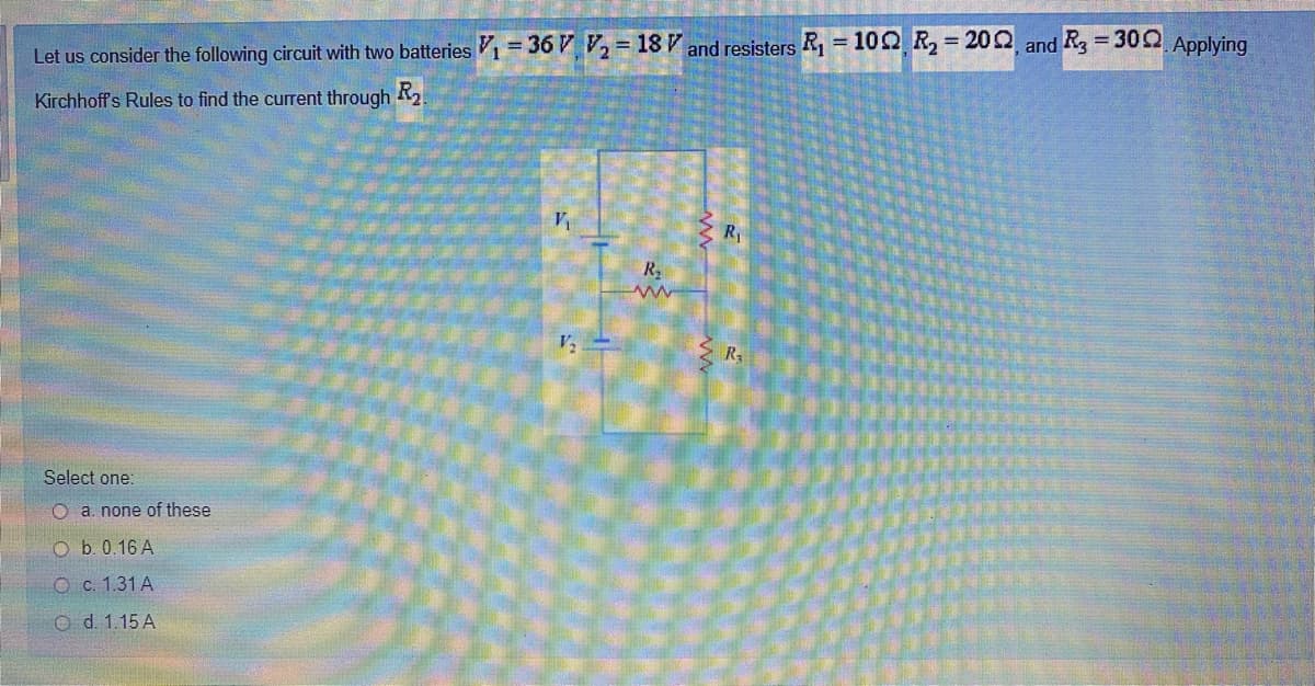 %3D
%3D
Let us consider the following circuit with two batteries V1= 36 VV2=18V and resisters R, = 100 R2 = 200, and R3 = 300 Applying
Kirchhoff's Rules to find the current through 2
R1
R.
V2
Select one:
O a. none of these
O b. 0.16 A
O c. 1.31 A
O d. 1.15 A
