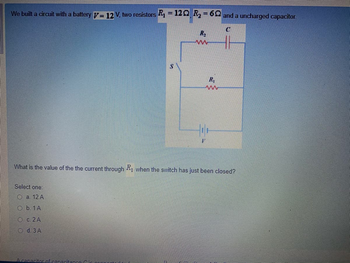 We built a circuit with a battery 7- 12 V, two resistors =122, 2 and a uncharged capacitor.
%3D
%3D
R2
Ry
What is the value of the the current through , when the switch has just been closed?
Select one:
O a 12 A
O b. 1A
Oc 2A
o d. 3 A
Acanacitorof canacitance Ci
