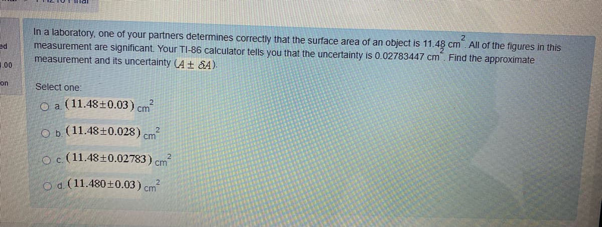 In a laboratory, one of your partners determines correctly that the surface area of an object is 11.48 cm . All of the figures in this
measurement are significant. Your TI-86 calculator tells you that the uncertainty is 0.02783447 cm. Find the approximate
measurement and its uncertainty (A + &A).
2
ed
1.00
on
Select one:
O a (11.48±0.03) cm
O b. (11.48+0.028) cm
Oc (11.48+0.02783) cm
Od (11.480±0.03) cm?
