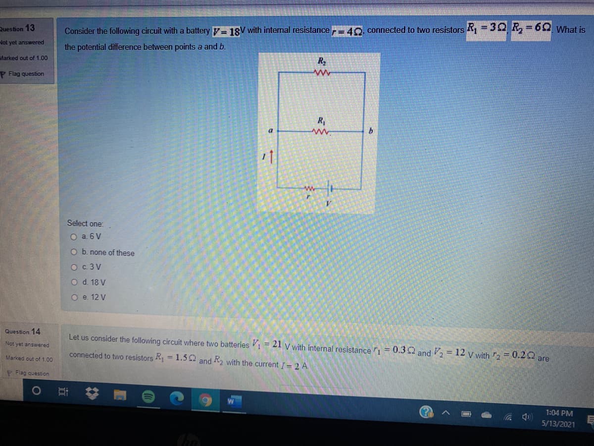 Question 13
Consider the following circuit with a battery = 18V with internal resistance = 40. connected to two resistors R = 32 R = 62 What is
%3D
%3D
Not yet answered
the potential difference between points a and b.
Marked out of 1.00
R2
P Flag question
R,
a.
Select one:
O a. 6 V
O b. none of these
O c. 3 V
O d. 18 V
O e. 12 V
Question 14
Let us consider the following circuit where two batteries 1 = 21 v with internal resistance 1 = 0.32 and = 12 v with 2 = 0.2Q are
Not yet answered
connected to two resistors R1 =1.52 and R2 with the current = 2 A.
Marked out of 1.00
P Flag question
1:04 PM
5/13/2021
