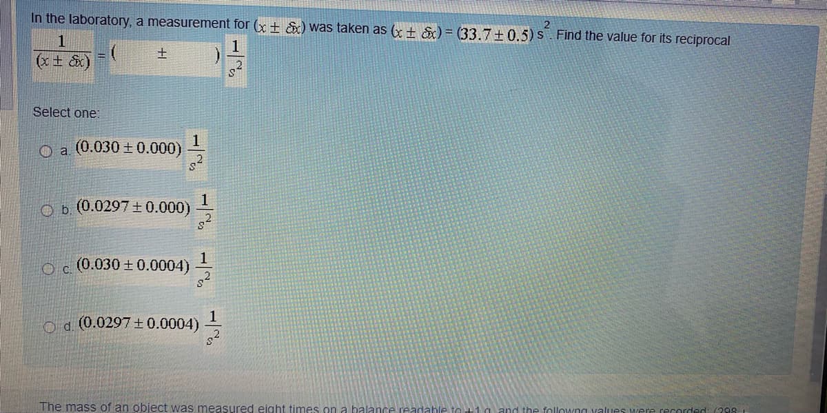 In the laboratory, a measurement for (x + &) was taken as (+ &) = (33.7+0.5)S. Find the value for its reciprocal
1
1
士
(x + &x)
Select one:
1
O a (0.030 ± 0.000)
1
O b. (0.0297±0.000)
1
Oc (0.030 +0.0004)
o d. (0.0297±0.0004)
The mass of an object was measured eight times on a balance readable to +1 a and the followng values were recorded: (298.
