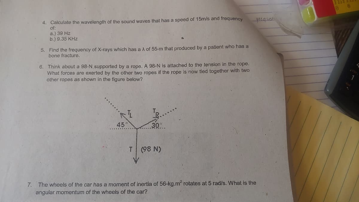 4. Calculate the wavelength of the sound waves that has a speed of 15m/s and frequency
of:
a.) 39 Hz
b.) 9.35 KHz
Hequek
5. Find the frequency of X-rays which has aA of 55-m that produced by a patient who has a
bone fracture.
6. Think about a 98-N supported by a rope. A 98-N is attached to the tension in the rope.
What forces are exerted by the other two ropes if the rope is now tied together with two
other ropes as shown in the figure below?
45
.30
T (98 N)
7. The wheels of the car has a moment of inertia of 56-kg.m rotates at 5 rad/s. What is the
angular momentum of the wheels of the car?
