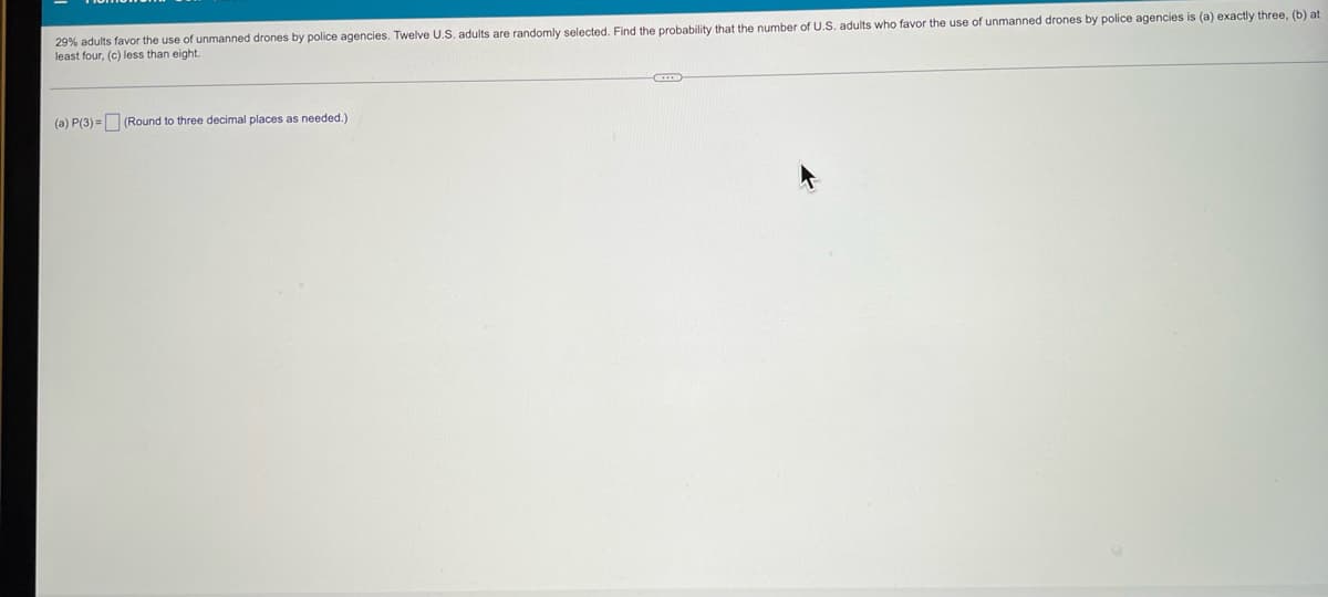 29% adults favor the use of unmanned drones by police agencies. Twelve U.S. adults are randomly selected. Find the probability that the number of U.S. adults who favor the use of unmanned drones by police agencies is (a) exactly three, (b) at
least four, (c) less than eight.
(a) P(3)= (Round to three decimal places as needed.)