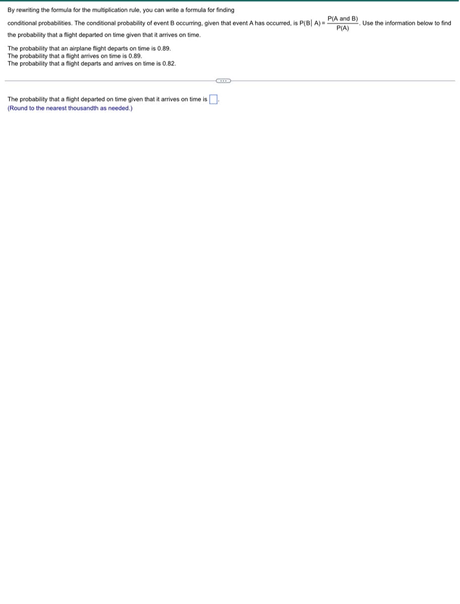 By rewriting the formula for the multiplication rule, you can write a formula for finding
conditional probabilities. The conditional probability of event B occurring, given that event A has occurred, is P(B| A) =
the probability that a flight departed on time given that it arrives on time.
0.89.
The probability that an airplane flight departs on time
The probability that a flight arrives on time is 0.89.
The probability that a flight departs and arrives on time is 0.82.
G
The probability that a flight departed on time given that it arrives on time is.
(Round to the nearest thousandth as needed.)
P(A and B)
P(A)
Use the information below to find