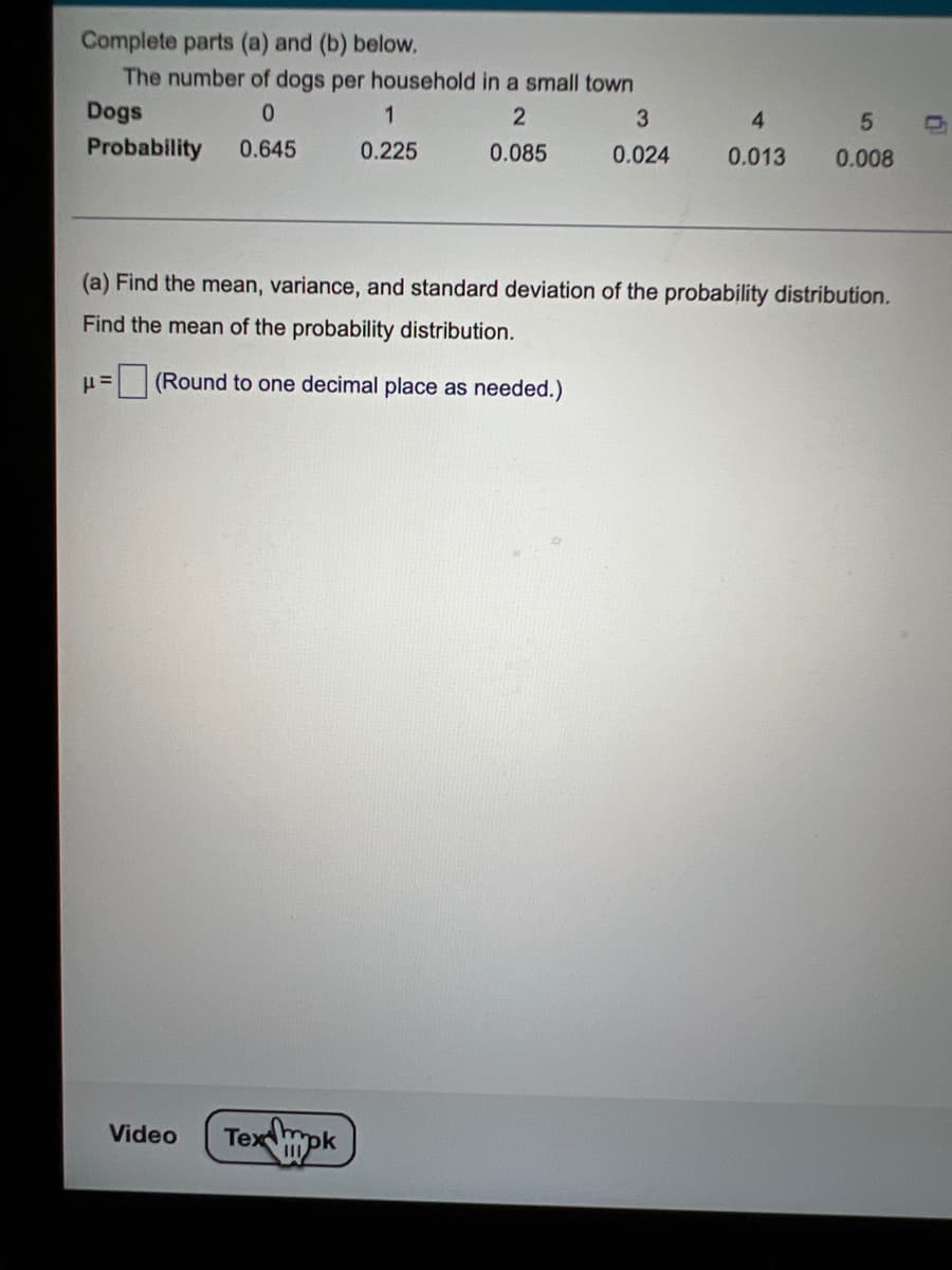 Complete parts (a) and (b) below.
The number of dogs per household in a small town
Dogs
0
2
Probability 0.645
0.085
P=
1
0.225
(Round to one decimal place as needed.)
Video
(a) Find the mean, variance, and standard deviation of the probability distribution.
Find the mean of the probability distribution.
Tex mpk
3
0.024
4
0.013
5
0.008