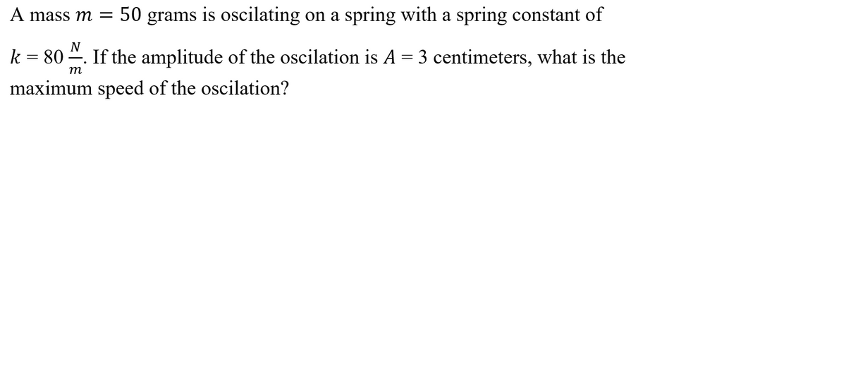 A mass m = 50 grams is oscilating on a spring with a spring constant of
N
k = 80 ". If the amplitude of the oscilation is A = 3 centimeters, what is the
m
maximum speed of the oscilation?
