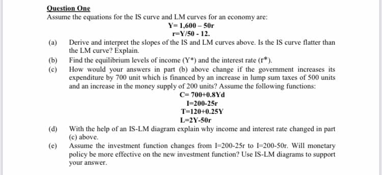 Question One
Assume the equations for the IS curve and LM curves for an economy are:
Y= 1,600 – 50r
r=Y/50 - 12.
(a) Derive and interpret the slopes of the IS and LM curves above. Is the IS curve flatter than
the LM curve? Explain.
(b) Find the equilibrium levels of income (Y*) and the interest rate (r*).
(c) How would your answers in part (b) above change if the government increases its
expenditure by 700 unit which is financed by an increase in lump sum taxes of 500 units
and an increase in the money supply of 200 units? Assume the following functions:
C= 700+0.8Yd
I-200-25r
T=120+0.25Y
L=2Y-50r
(d)
With the help of an IS-LM diagram explain why income and interest rate changed in part
(c) above.
Assume the investment function changes from I=200-25r to I=200-50r. Will monetary
policy be more effective on the new investment function? Use IS-LM diagrams to support
(e)
your answer.
