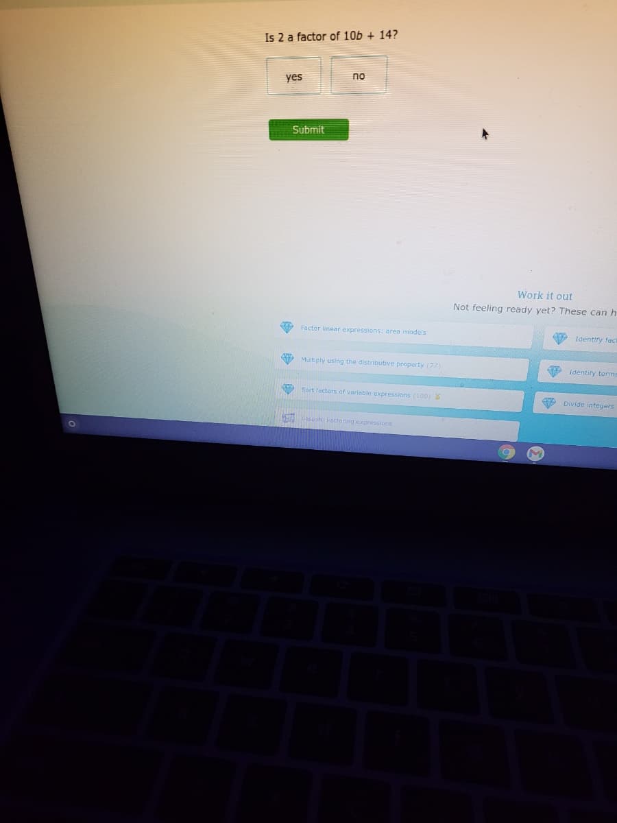 Is 2 a factor of 10b + 14?
no
yes
Submit
Work it out
Not feeling ready yet? These can h
Factor linear expressions: area models
Identiry fac
9 Multiply using the distributive property (77)
identify tems
Sort factors of variable expressions (100)
e Divide integers
H esot Foctoring expressions
