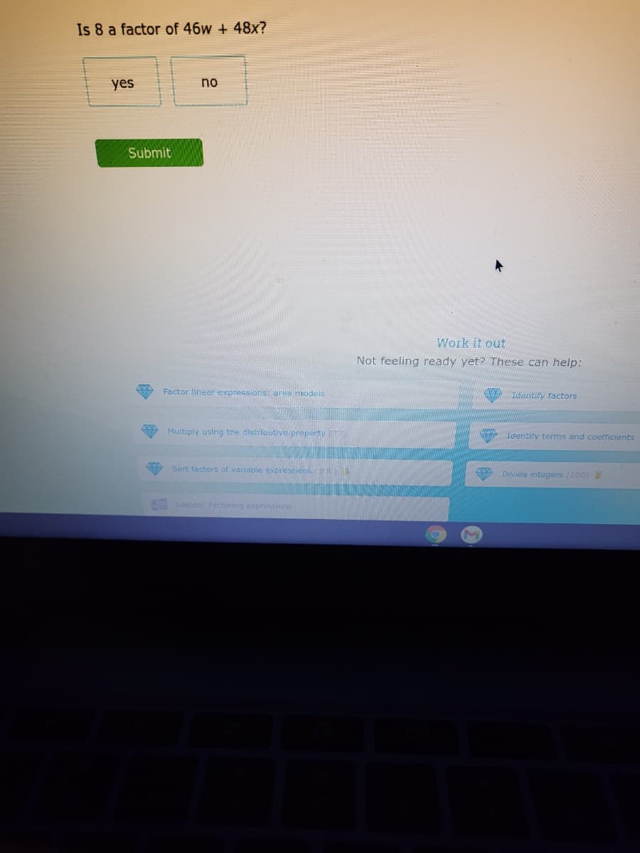 Is 8 a factor of 46w + 48x?
yes
no
Submit
Work it out
Not feeling ready yet? These can help:
Factor linear expressions: oree modeis
Identify ractors
Multiply using the distrlouti ve proparty P
Identiry terms and coerficients
Sort factors of variabie expressions E
Divide integers (100)
Lesson: Factoring expressions
