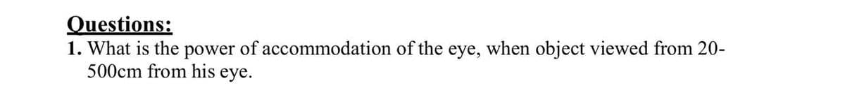 Questions:
1. What is the power of accommodation of the eye, when object viewed from 20-
500cm from his eye.